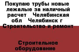 Покупаю трубы новые, лежалые за наличный расчет - Челябинская обл., Челябинск г. Строительство и ремонт » Строительное оборудование   